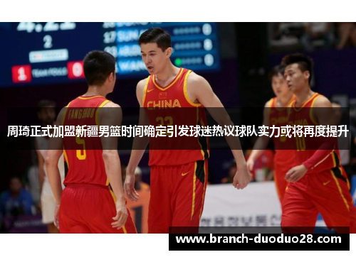 周琦正式加盟新疆男篮时间确定引发球迷热议球队实力或将再度提升