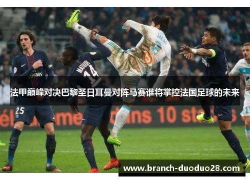 法甲巅峰对决巴黎圣日耳曼对阵马赛谁将掌控法国足球的未来