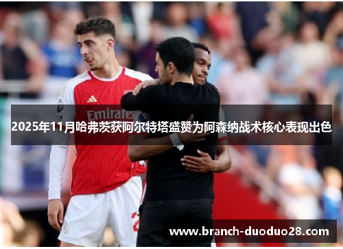 2025年11月哈弗茨获阿尔特塔盛赞为阿森纳战术核心表现出色