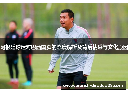 阿根廷球迷对巴西国脚的态度解析及背后情感与文化原因
